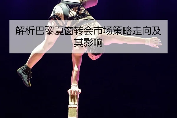 解析巴黎夏窗转会市场策略走向及其影响